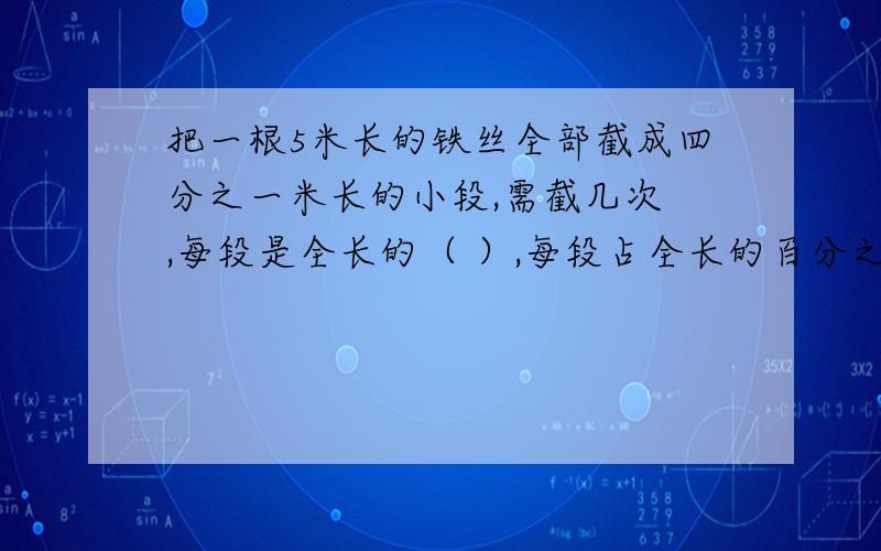 把一根5米长的铁丝全部截成四分之一米长的小段,需截几次 ,每段是全长的（ ）,每段占全长的百分之几?