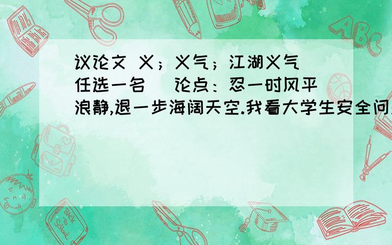 议论文 义；义气；江湖义气（任选一名） 论点：忍一时风平浪静,退一步海阔天空.我看大学生安全问题.看法：我看大学生安全问题.