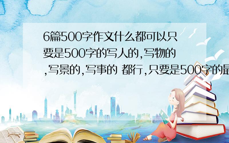 6篇500字作文什么都可以只要是500字的写人的,写物的,写景的,写事的 都行,只要是500字的最好不要多（我嫌累）求求你们