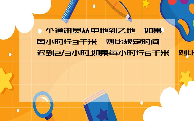 一个通讯员从甲地到乙地,如果每小时行3千米,则比规定时间迟到2/3小时.如果每小时行6千米,则比规定时间早2/3小时到达,问要以怎样的速度行进怎么答案都不一样