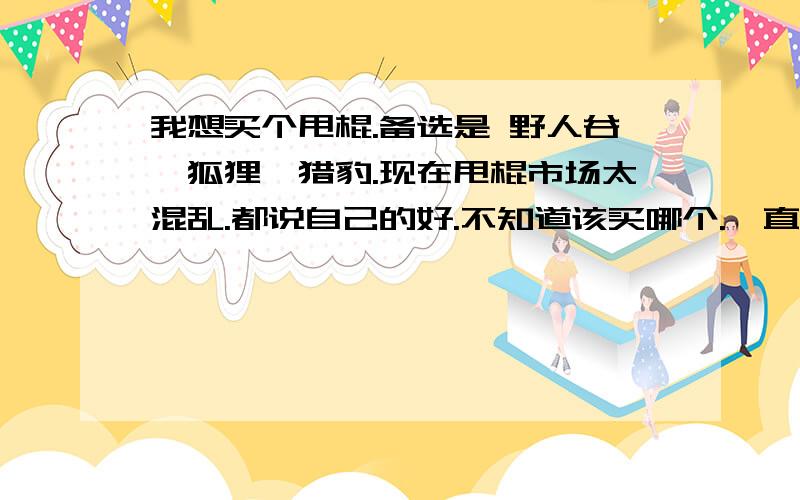 我想买个甩棍.备选是 野人谷,狐狸,猎豹.现在甩棍市场太混乱.都说自己的好.不知道该买哪个.一直听说GAS最好.但是价格太高,就不考虑了.所以请行家懂得人给我说说,我的要求是质量好,对外观