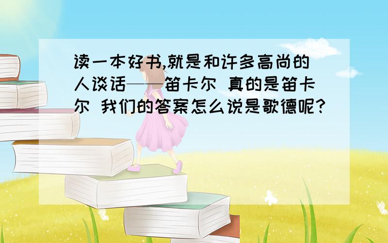 读一本好书,就是和许多高尚的人谈话——笛卡尔 真的是笛卡尔 我们的答案怎么说是歌德呢?