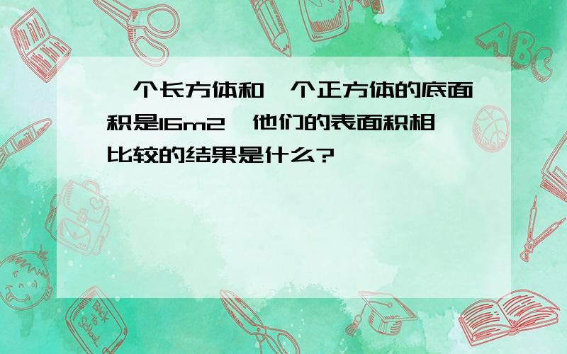 一个长方体和一个正方体的底面积是16m2,他们的表面积相比较的结果是什么?