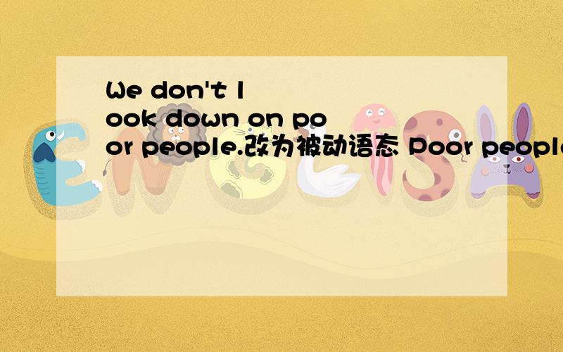 We don't look down on poor people.改为被动语态 Poor people ___ ___ ___ on.怎么改