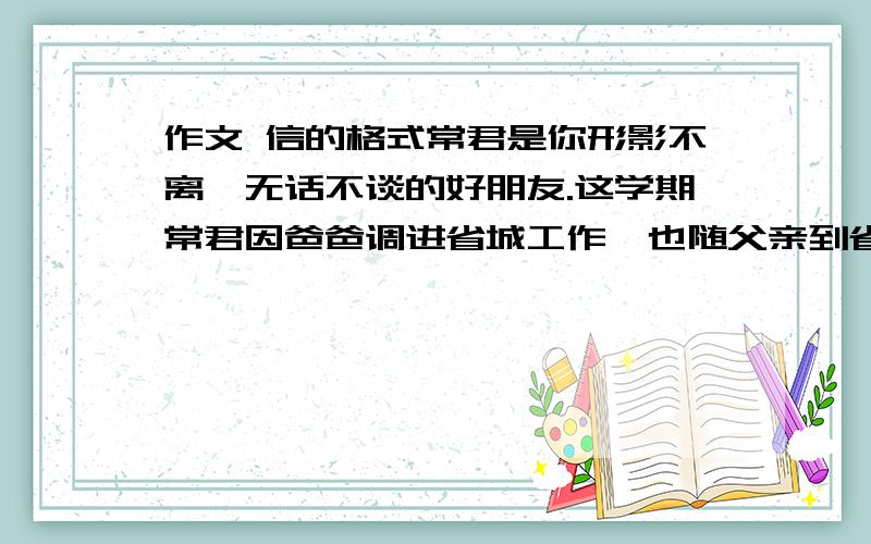 作文 信的格式常君是你形影不离、无话不谈的好朋友.这学期常君因爸爸调进省城工作,也随父亲到省城去读书了.有一天,他来信告诉你说他不适应省城的生活环境,与同学沟通困难,缺少知心朋