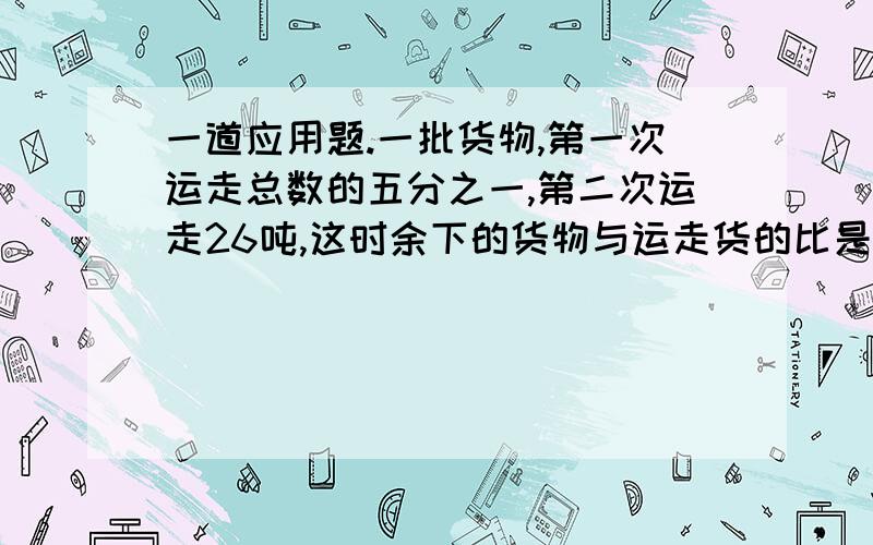 一道应用题.一批货物,第一次运走总数的五分之一,第二次运走26吨,这时余下的货物与运走货的比是3:4.这堆货物共有多少吨