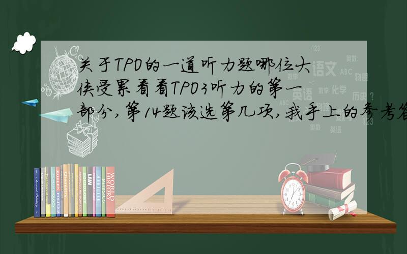 关于TPO的一道听力题哪位大侠受累看看TPO3听力的第一部分,第14题该选第几项,我手上的参考答案选第四项,但我觉得是第二项.