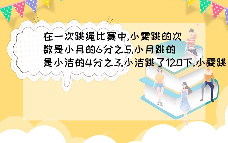 在一次跳绳比赛中,小雯跳的次数是小月的6分之5,小月跳的是小洁的4分之3.小洁跳了120下,小雯跳了多少下?