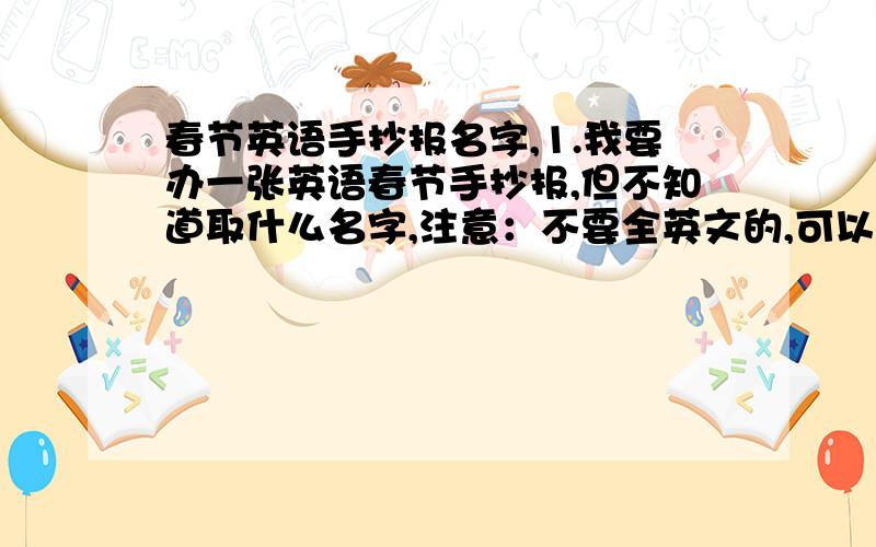 春节英语手抄报名字,1.我要办一张英语春节手抄报,但不知道取什么名字,注意：不要全英文的,可以是半英文半中文,也可以全是中文.2.我还要办一张数学小报,跟春节没关系,就是普通的那种,请