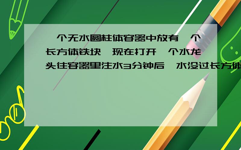 一个无水圆柱体容器中放有一个长方体铁块,现在打开一个水龙头往容器里注水3分钟后,水没过长方体的顶面,又过了18分钟,水灌满容器.已知容器的高度是50厘米,长方体铁块的高度是20厘米,那