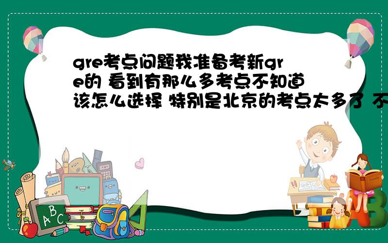 gre考点问题我准备考新gre的 看到有那么多考点不知道该怎么选择 特别是北京的考点太多了 不知道那个考点比较好 总之就是相关的信息吧 请各位童鞋帮忙给点建议