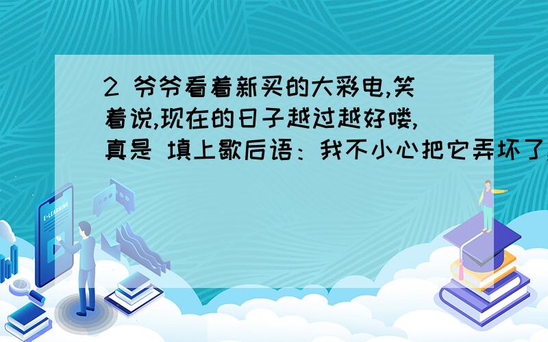 2 爷爷看着新买的大彩电,笑着说,现在的日子越过越好喽,真是 填上歇后语：我不小心把它弄坏了,又怕妈妈知道了责骂我,唉,我真是 自认倒霉吧!