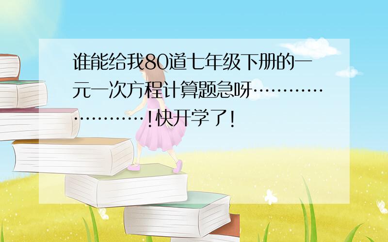 谁能给我80道七年级下册的一元一次方程计算题急呀……………………!快开学了!