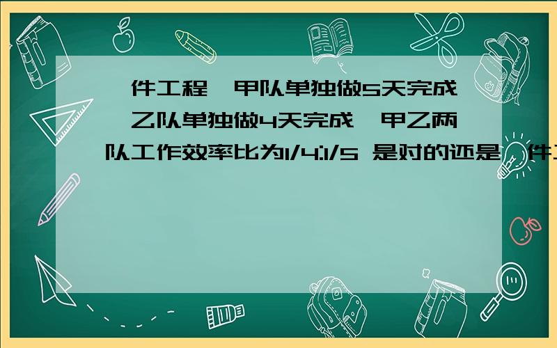 一件工程,甲队单独做5天完成,乙队单独做4天完成,甲乙两队工作效率比为1/4:1/5 是对的还是一件工程,甲队单独做5天完成,乙队单独做4天完成,甲乙两队工作效率比为1/4:1/5是对的还是错的