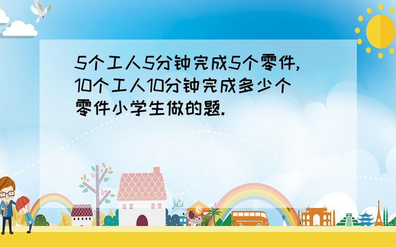 5个工人5分钟完成5个零件,10个工人10分钟完成多少个零件小学生做的题.