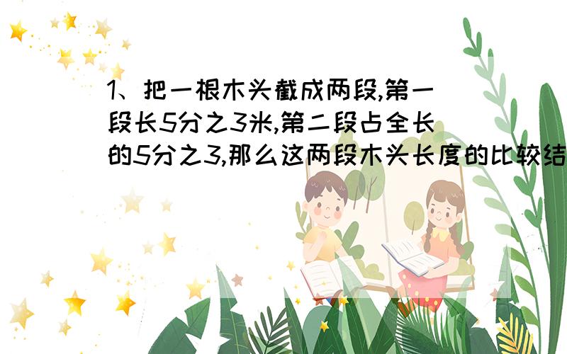 1、把一根木头截成两段,第一段长5分之3米,第二段占全长的5分之3,那么这两段木头长度的比较结果1、把一根木头截成两段,第一段长5分之3米,第二段占全长的5分之3,那么这两段木头长度的比较