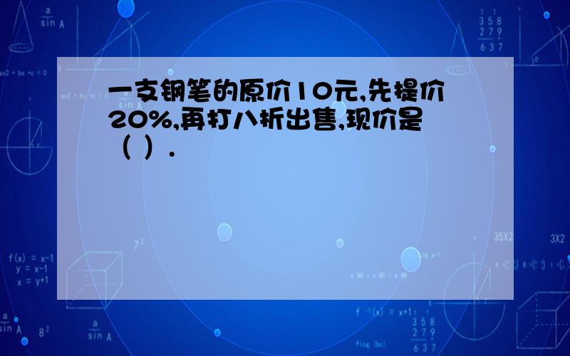 一支钢笔的原价10元,先提价20%,再打八折出售,现价是（ ）.