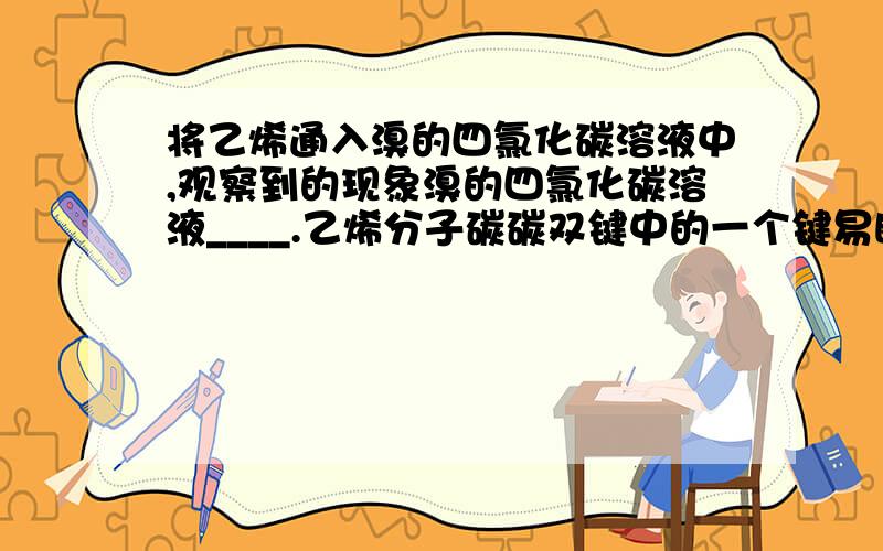 将乙烯通入溴的四氯化碳溶液中,观察到的现象溴的四氯化碳溶液____.乙烯分子碳碳双键中的一个键易断裂,两个碳原子分别与一个溴原子结合,生成___色的__.反应的化学方程式：____.如上述反应