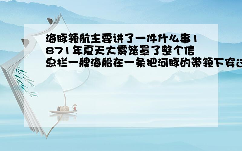 海豚领航主要讲了一件什么事1871年夏天大雾笼罩了整个信息栏一艘海船在一条把河豚的带领下穿过迷雾绕过暗叫顺利的到达了安全区此后四年间这条白海豚为每一条船领航从未发生过事故.