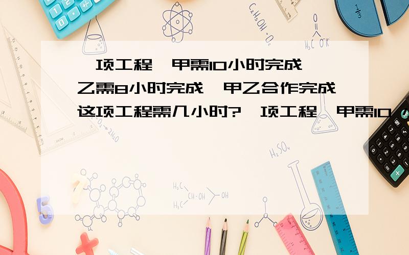 一项工程,甲需10小时完成,乙需8小时完成,甲乙合作完成这项工程需几小时?一项工程,甲需10 小时完成,一需8小时完成,甲乙合作完成这项工程需几小时?