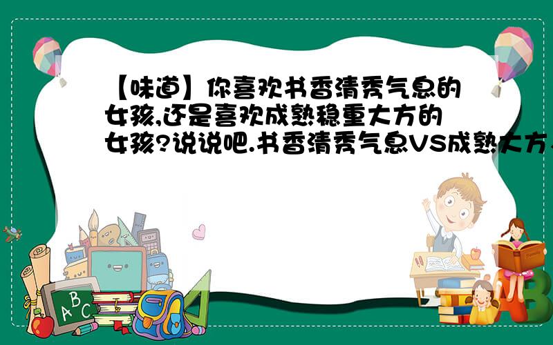 【味道】你喜欢书香清秀气息的女孩,还是喜欢成熟稳重大方的女孩?说说吧.书香清秀气息VS成熟大方、时尚,说说为什么吧.不要说：喜欢,是没有道理的哦.