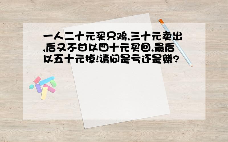 一人二十元买只鸡,三十元卖出,后又不甘以四十元买回,最后以五十元掉!请问是亏还是赚?