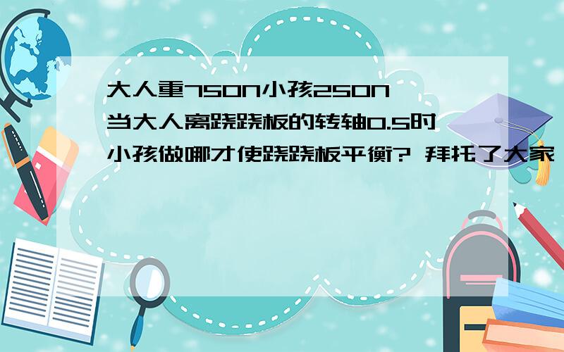 大人重750N小孩250N,当大人离跷跷板的转轴0.5时小孩做哪才使跷跷板平衡? 拜托了大家