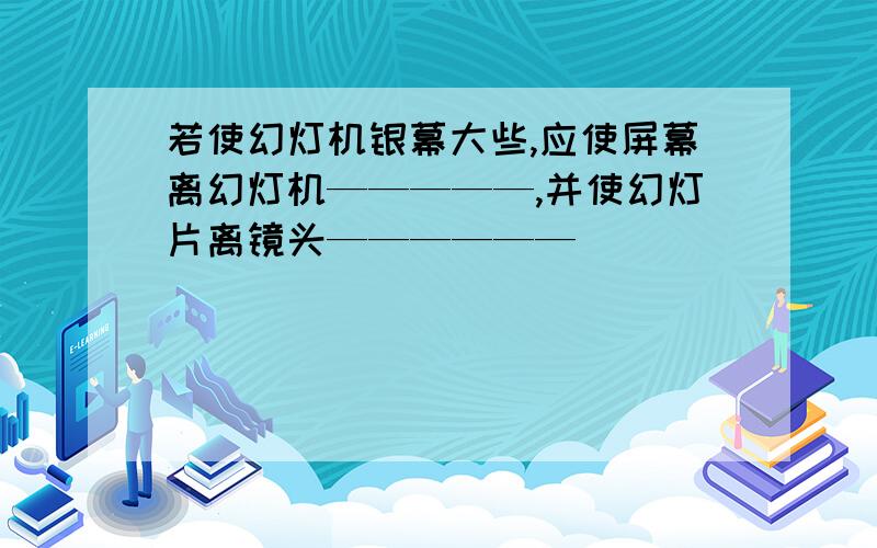 若使幻灯机银幕大些,应使屏幕离幻灯机—————,并使幻灯片离镜头——————