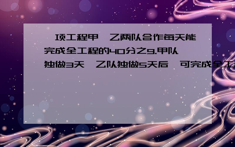 一项工程甲、乙两队合作每天能完成全工程的40分之9.甲队独做3天,乙队独做5天后,可完成全工程的8一项工程,甲、乙两队合作每天能完成全工程的40分之9.甲队独做3天,乙队独做5天后,可完成全