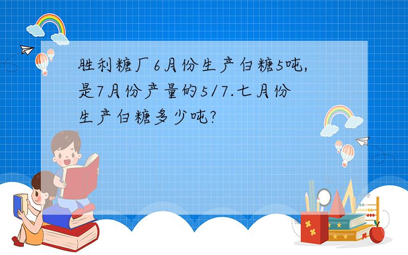 胜利糖厂6月份生产白糖5吨,是7月份产量的5/7.七月份生产白糖多少吨?