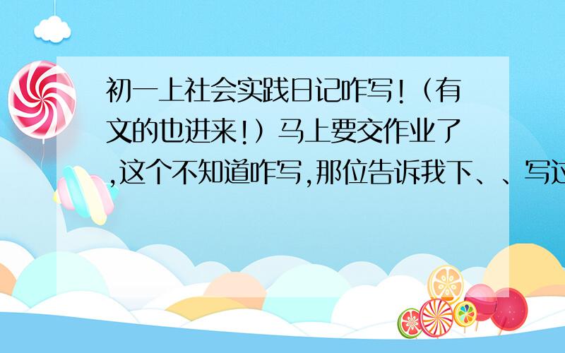 初一上社会实践日记咋写!（有文的也进来!）马上要交作业了,这个不知道咋写,那位告诉我下、、写过的麻烦把文发下来,借鉴下、、不会抄袭的、知道不帮忙的都是懒汉啊!