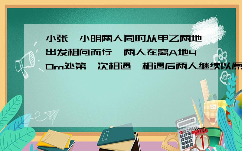 小张,小明两人同时从甲乙两地出发相向而行,两人在离A地40m处第一次相遇,相遇后两人继续以原速前进,并字各自到达对方出发点后立即按原路返回,途中两人在距离B地15m处第二次相遇,问AB两地