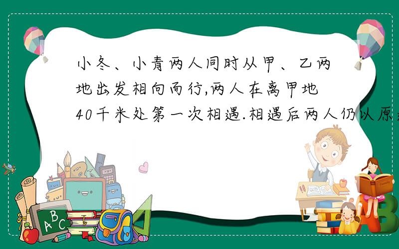 小冬、小青两人同时从甲、乙两地出发相向而行,两人在离甲地40千米处第一次相遇.相遇后两人仍以原速继续小冬、小青两人同时从甲、乙两地出发相向而行，两人在离甲地40千米处第一次相