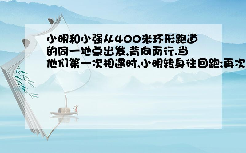 小明和小强从400米环形跑道的同一地点出发,背向而行.当他们第一次相遇时,小明转身往回跑;再次相遇时,小强转身往回跑；以后的每次相遇分别是小明和小强两人交替调转方向.两人的速度在