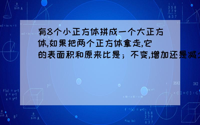 有8个小正方体拼成一个大正方体,如果把两个正方体拿走,它的表面积和原来比是；不变,增加还是减少?