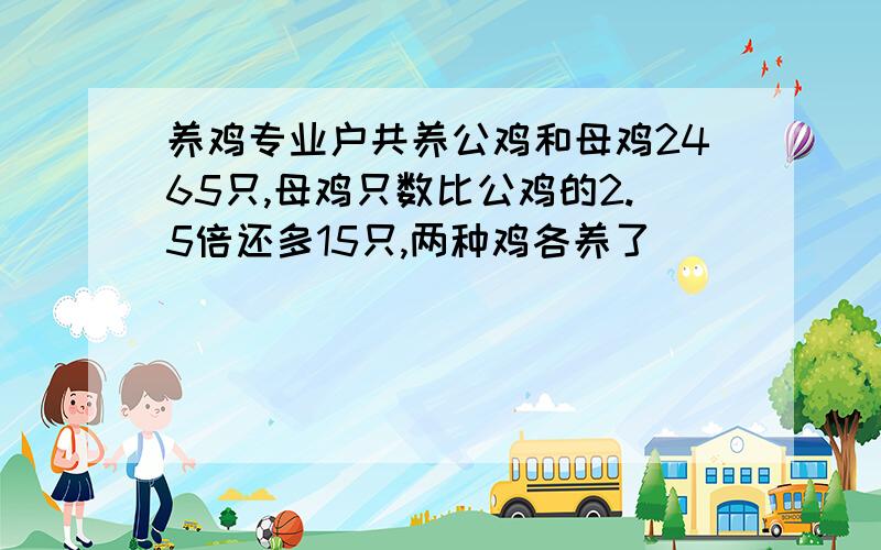 养鸡专业户共养公鸡和母鸡2465只,母鸡只数比公鸡的2.5倍还多15只,两种鸡各养了