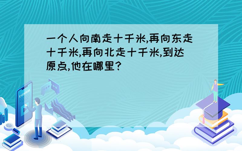 一个人向南走十千米,再向东走十千米,再向北走十千米,到达原点,他在哪里?