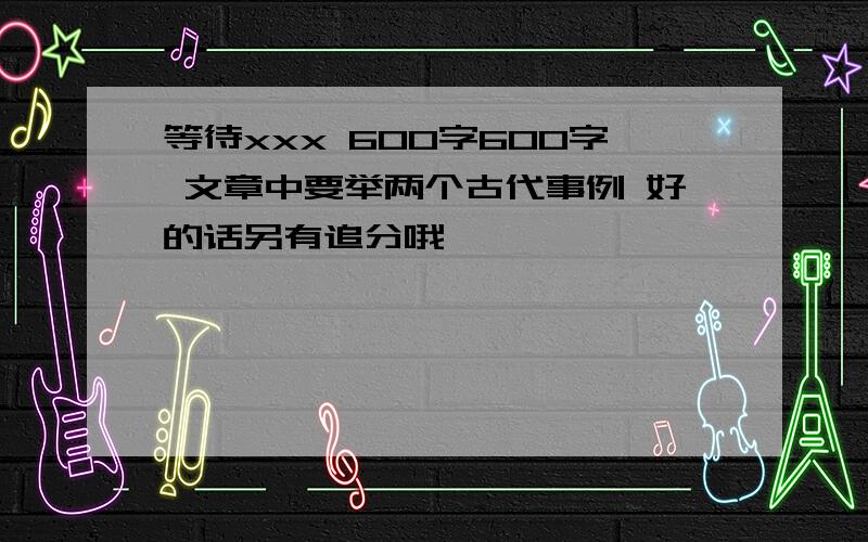 等待xxx 600字600字 文章中要举两个古代事例 好的话另有追分哦