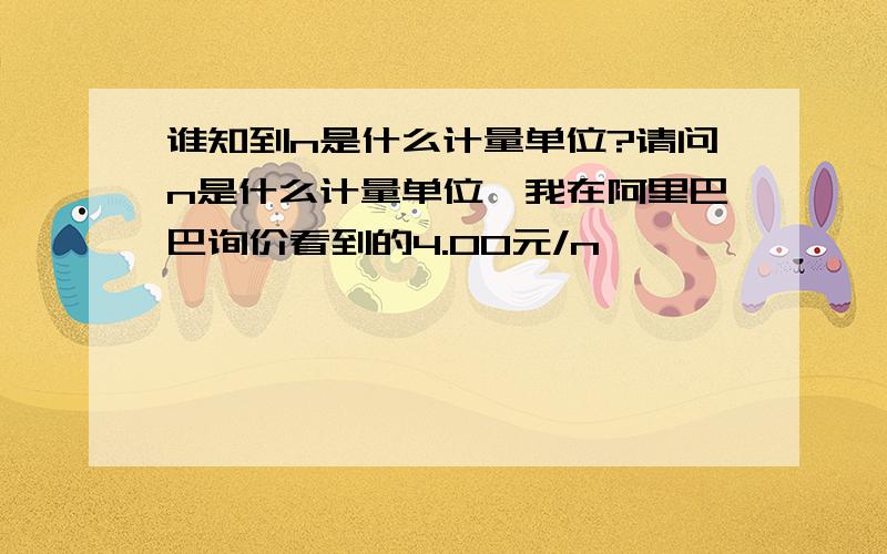 谁知到n是什么计量单位?请问n是什么计量单位,我在阿里巴巴询价看到的4.00元/n,