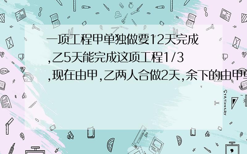 一项工程甲单独做要12天完成,乙5天能完成这项工程1/3,现在由甲,乙两人合做2天,余下的由甲单独完成,还要几