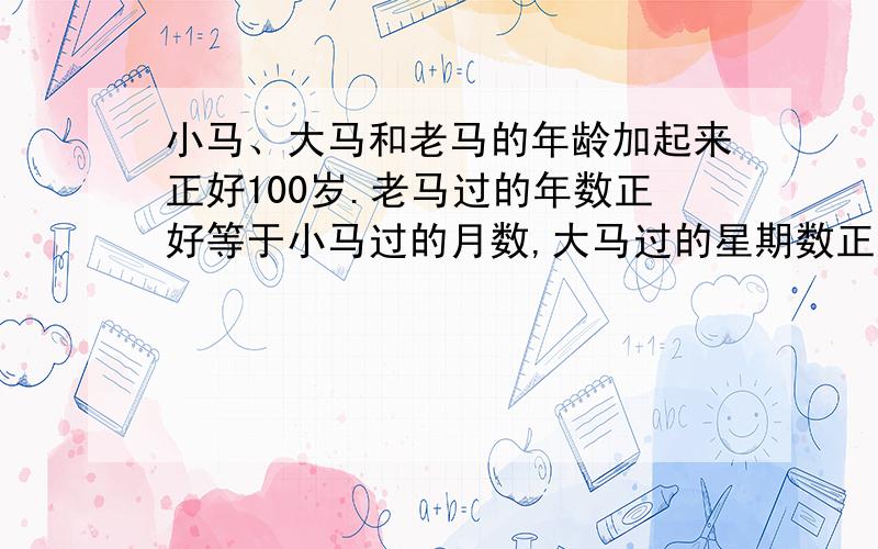 小马、大马和老马的年龄加起来正好100岁.老马过的年数正好等于小马过的月数,大马过的星期数正好等于小马过的天数.老马比小马大多少岁?不要方程。代数之类的。另加五分。可惜不可以用