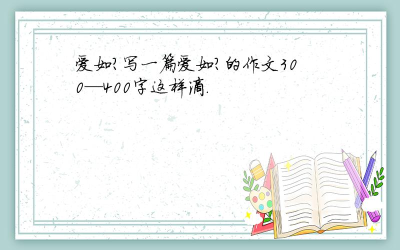 爱如?写一篇爱如?的作文300—400字这样滴.