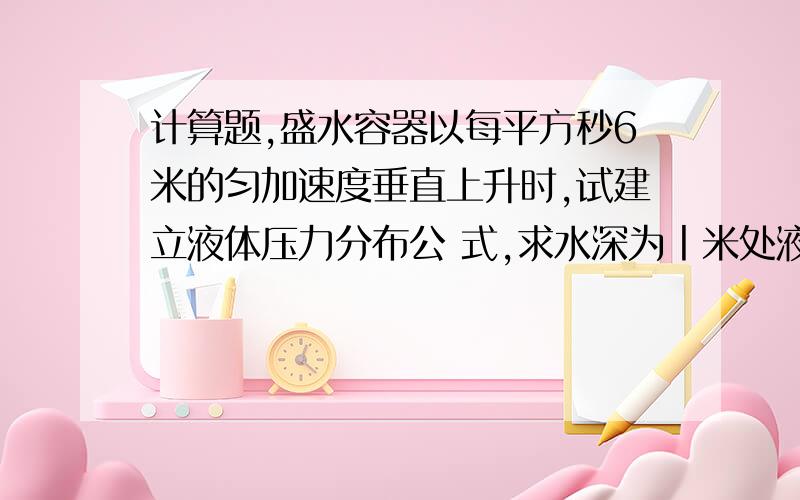 计算题,盛水容器以每平方秒6米的匀加速度垂直上升时,试建立液体压力分布公 式,求水深为丨米处液体压力