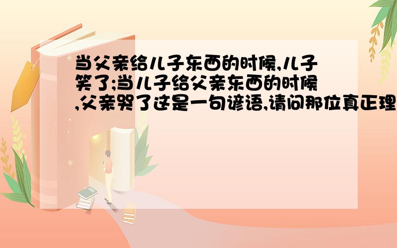 当父亲给儿子东西的时候,儿子笑了;当儿子给父亲东西的时候,父亲哭了这是一句谚语,请问那位真正理解这句话?