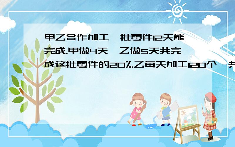 甲乙合作加工一批零件12天能完成.甲做4天,乙做5天共完成这批零件的20%.乙每天加工120个,共有多少个?甲乙二人合作加工一批零件12天能完成.甲做4天,乙做5天共完成这批零件的20%.乙每天加工120