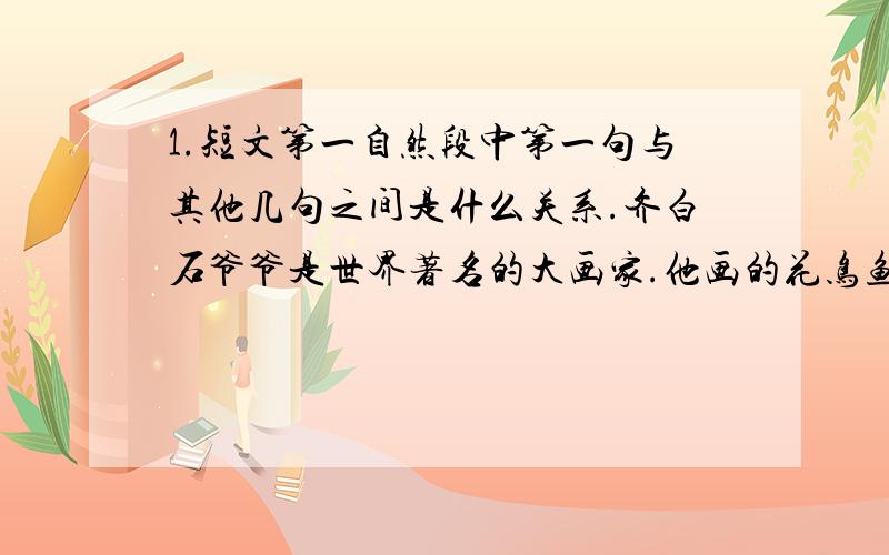 1.短文第一自然段中第一句与其他几句之间是什么关系.齐白石爷爷是世界著名的大画家.他画的花鸟鱼虫就像活的一样：蚱(zhà)蜢(měng)好像会跳；小鸟好像会眨眼睛；最有趣的是那些虾,身体