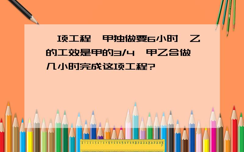 一项工程,甲独做要6小时,乙的工效是甲的3/4,甲乙合做几小时完成这项工程?