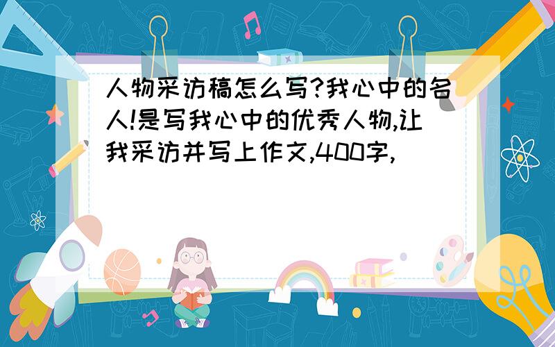 人物采访稿怎么写?我心中的名人!是写我心中的优秀人物,让我采访并写上作文,400字,