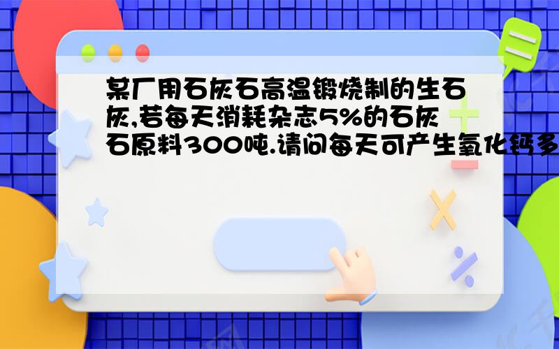 某厂用石灰石高温锻烧制的生石灰,若每天消耗杂志5%的石灰石原料300吨.请问每天可产生氧化钙多少吨?