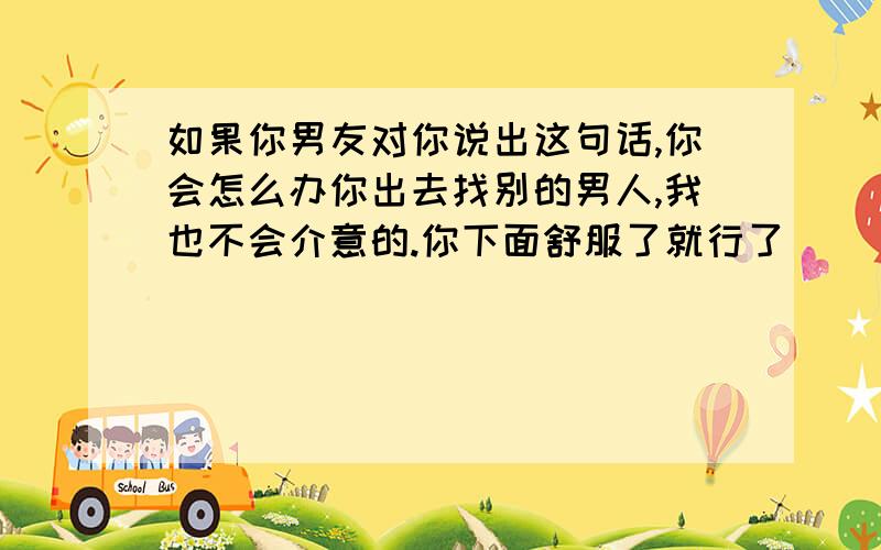 如果你男友对你说出这句话,你会怎么办你出去找别的男人,我也不会介意的.你下面舒服了就行了